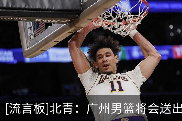 [流言板]北青：广州男篮将会送出两名年轻内线及现金，得到状元签